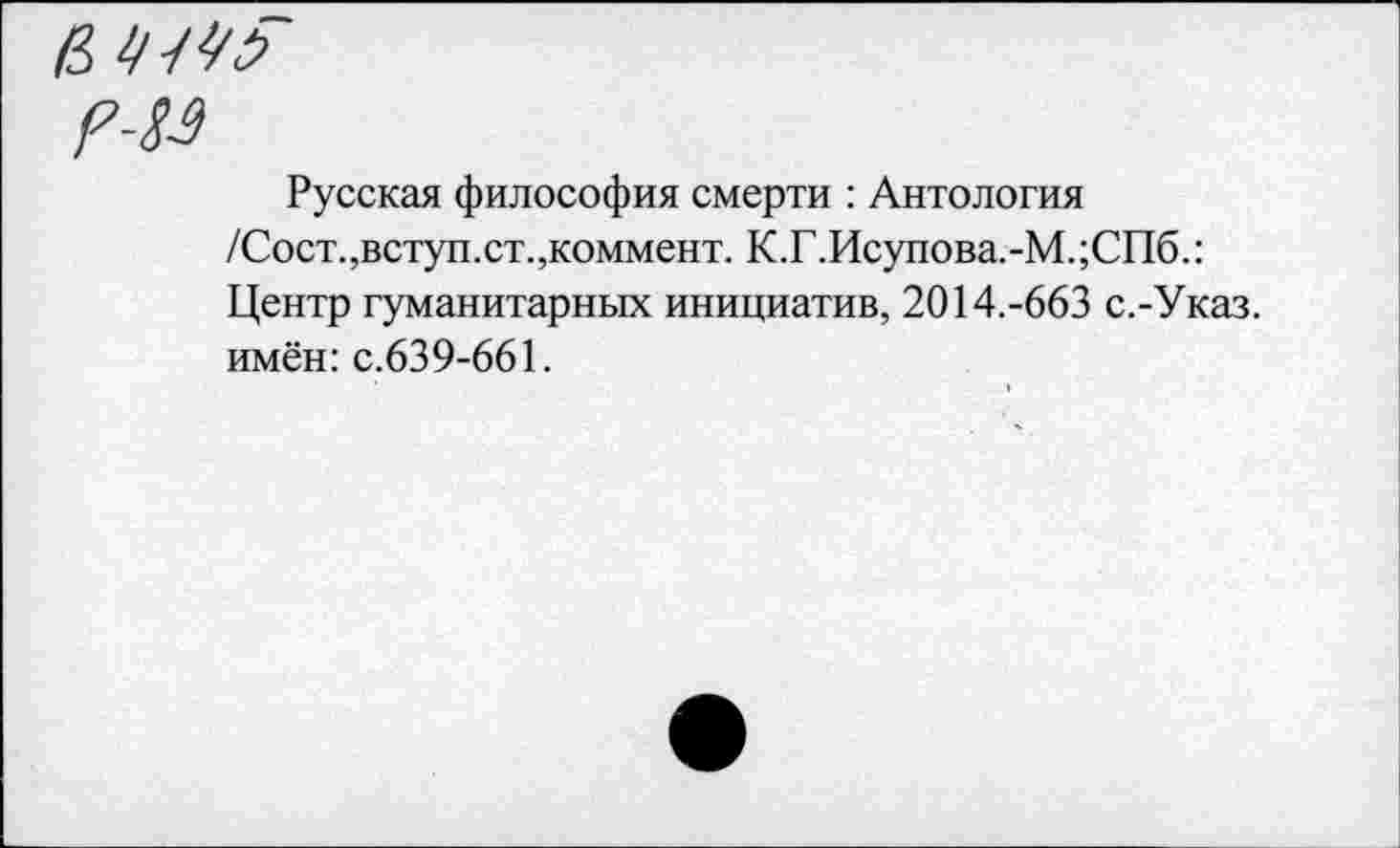 ﻿в УШ
г-19
Русская философия смерти : Антология /Сост.,вступ.ст.,коммент. К.Г.Исупова.-М.;СПб.: Центр гуманитарных инициатив, 2014.-663 с.-Указ. имён: с.639-661.